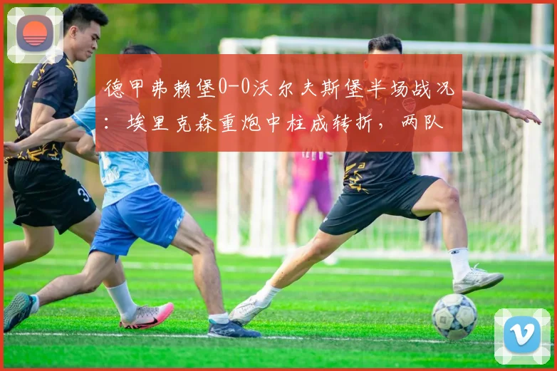 德甲弗赖堡0-0沃尔夫斯堡半场战况:埃里克森重炮中柱成转折,两队门将屡献神扑(2026赛季)