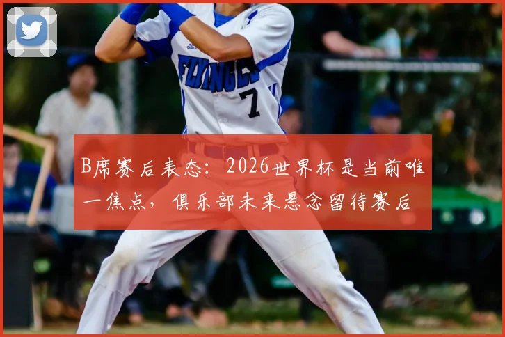 B席赛后表态：2026世界杯是当前唯一焦点，俱乐部未来悬念留待赛后