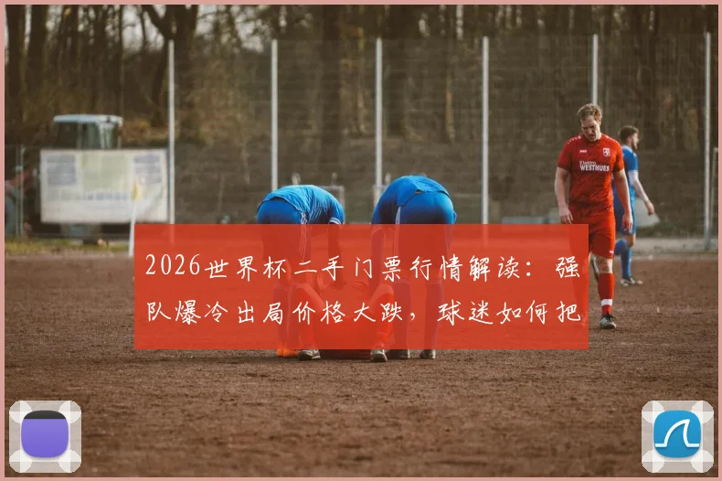 2026世界杯二手门票行情解读：强队爆冷出局价格大跌，球迷如何把握购票时机与避坑指南
