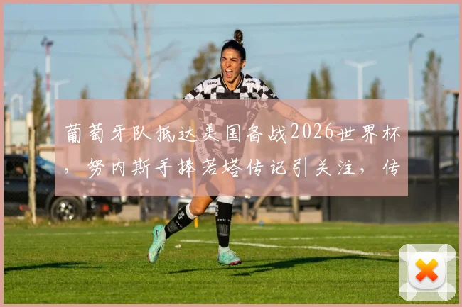 葡萄牙队抵达美国备战2026世界杯,努内斯手捧若塔传记引关注,传记内容与两人关系解析