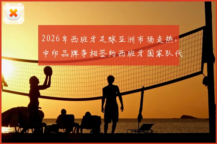 2026年西班牙足球亚洲市场走热,中印品牌争相签约西班牙国家队代言合作分析