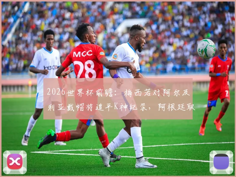 2026世界杯前瞻:梅西若对阿尔及利亚戴帽将追平K神纪录,阿根廷取胜关键点解析