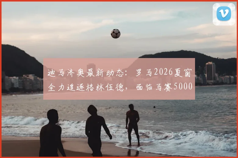 迪马济奥最新动态:罗马2026夏窗全力追逐格林伍德,面临马赛5000万欧要价挑战,转会前景深度解析