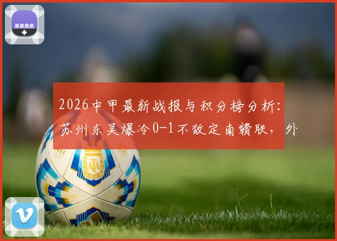 2026中甲最新战报与积分榜分析:苏州东吴爆冷0-1不敌定南赣联,外援埃里克斯制胜球解读