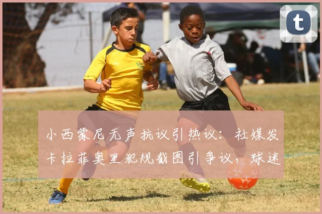 小西蒙尼无声抗议引热议：社媒发卡拉菲奥里犯规截图引争议，球迷呼吁公正裁判