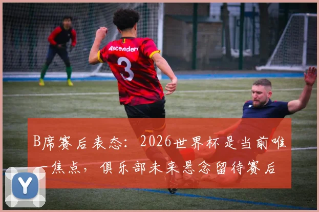 B席赛后表态:2026世界杯是当前唯一焦点,俱乐部未来悬念留待赛后