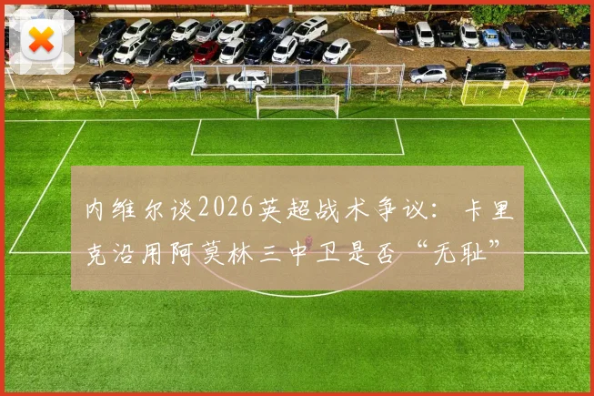 内维尔谈2026英超战术争议:卡里克沿用阿莫林三中卫是否“无耻”?实战效果与道德边界探讨