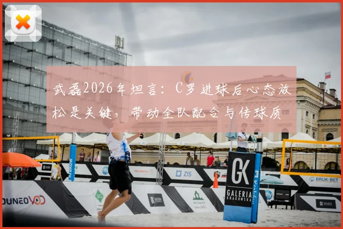 武磊2026年坦言:C罗进球后心态放松是关键,带动全队配合与传球质量显著提升