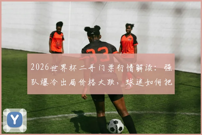 2026世界杯二手门票行情解读:强队爆冷出局价格大跌,球迷如何把握购票时机与避坑指南