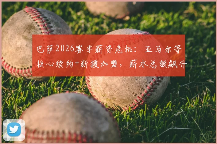 巴萨2026赛季薪资危机:亚马尔等核心续约+新援加盟,薪水总额飙升如何破局?工资帽下引援策略解读