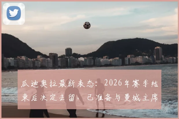 瓜迪奥拉最新表态:2026年赛季结束后决定去留,已准备与曼城主席沟通