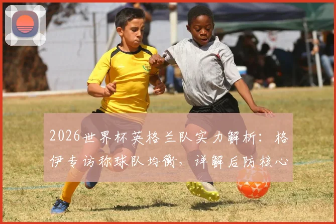 2026世界杯英格兰队实力解析:格伊专访称球队均衡,详解后防核心与球员夺冠信念如何铸就