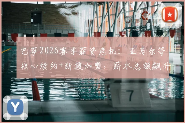 巴萨2026赛季薪资危机：亚马尔等核心续约+新援加盟，薪水总额飙升如何破局？工资帽下引援策略解读