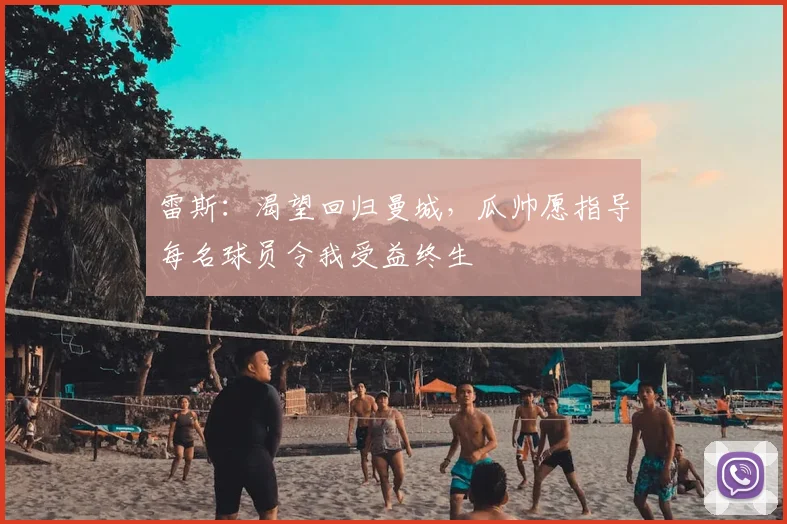 雷斯:渴望回归曼城,瓜帅愿指导每名球员令我受益终生