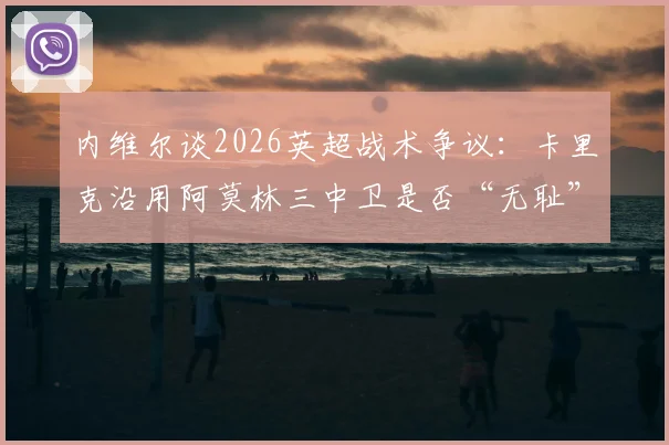 内维尔谈2026英超战术争议:卡里克沿用阿莫林三中卫是否“无耻”?实战效果与道德边界探讨