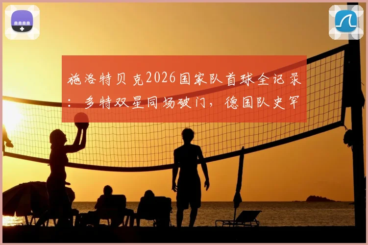 施洛特贝克2026国家队首球全记录：多特双星同场破门，德国队史罕见瞬间深度解读